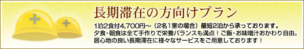 長期滞在の方向けプラン 1泊2食付4,600円〜(2名1室の場合)最短2泊から承っております。夕食・朝食は全て手作りで栄養バランスも満点!ご飯・お味噌汁おかわり自由。居心地の良い長期滞在に様々なサービスをご用意しております!